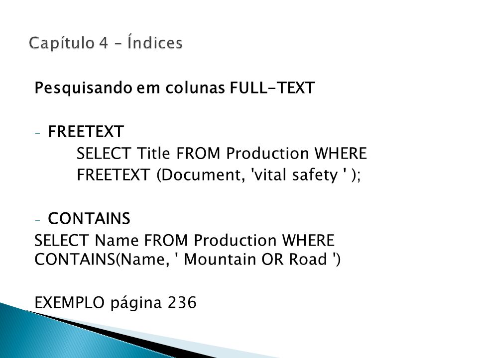 Pesquisando em colunas FULL-TEXT - FREETEXT SELECT Title FROM Production WHERE FREETEXT (Document, vital safety ); - CONTAINS SELECT Name FROM Production WHERE CONTAINS(Name, Mountain OR Road ) EXEMPLO página 236