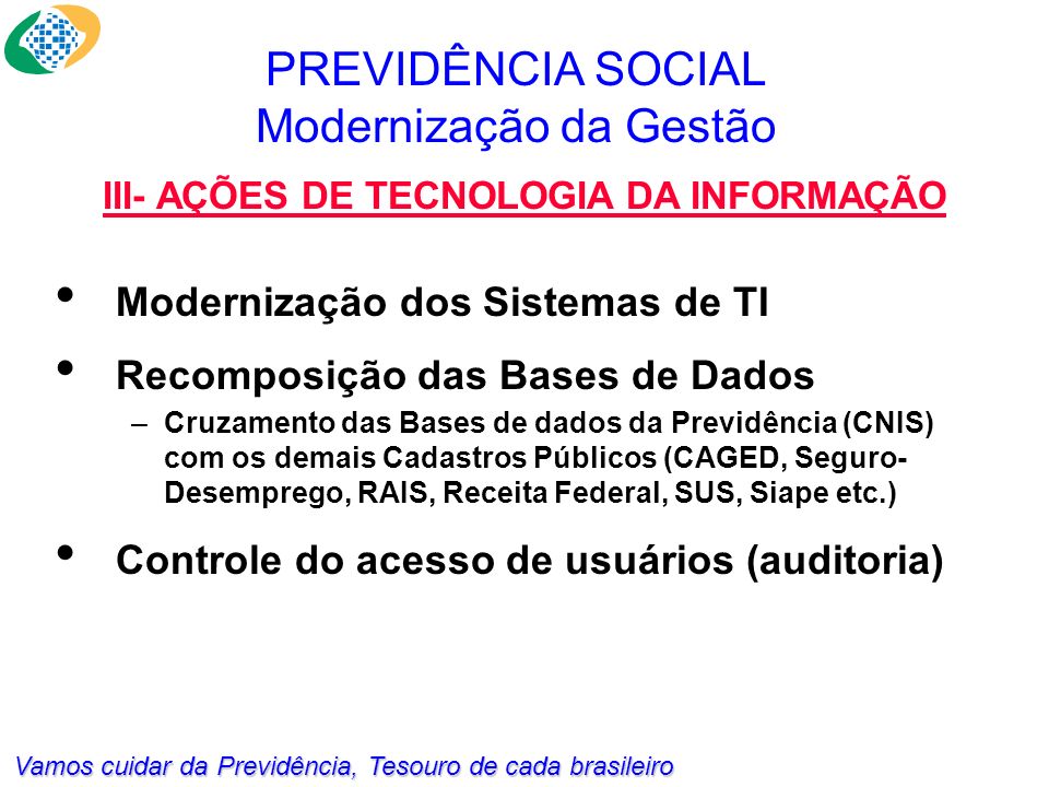 Vamos cuidar da Previdência, Tesouro de cada brasileiro Modernização dos Sistemas de TI Recomposição das Bases de Dados –Cruzamento das Bases de dados da Previdência (CNIS) com os demais Cadastros Públicos (CAGED, Seguro- Desemprego, RAIS, Receita Federal, SUS, Siape etc.) Controle do acesso de usuários (auditoria) PREVIDÊNCIA SOCIAL Modernização da Gestão III- AÇÕES DE TECNOLOGIA DA INFORMAÇÃO