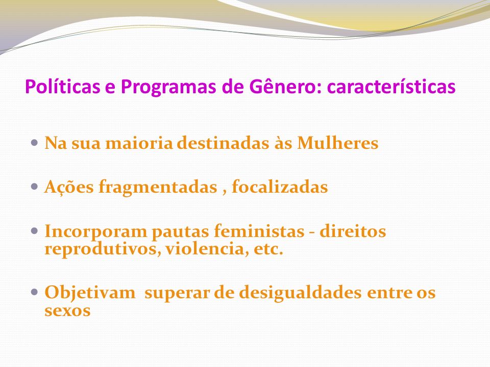 Políticas e Programas de Gênero: características Na sua maioria destinadas às Mulheres Ações fragmentadas, focalizadas Incorporam pautas feministas - direitos reprodutivos, violencia, etc.