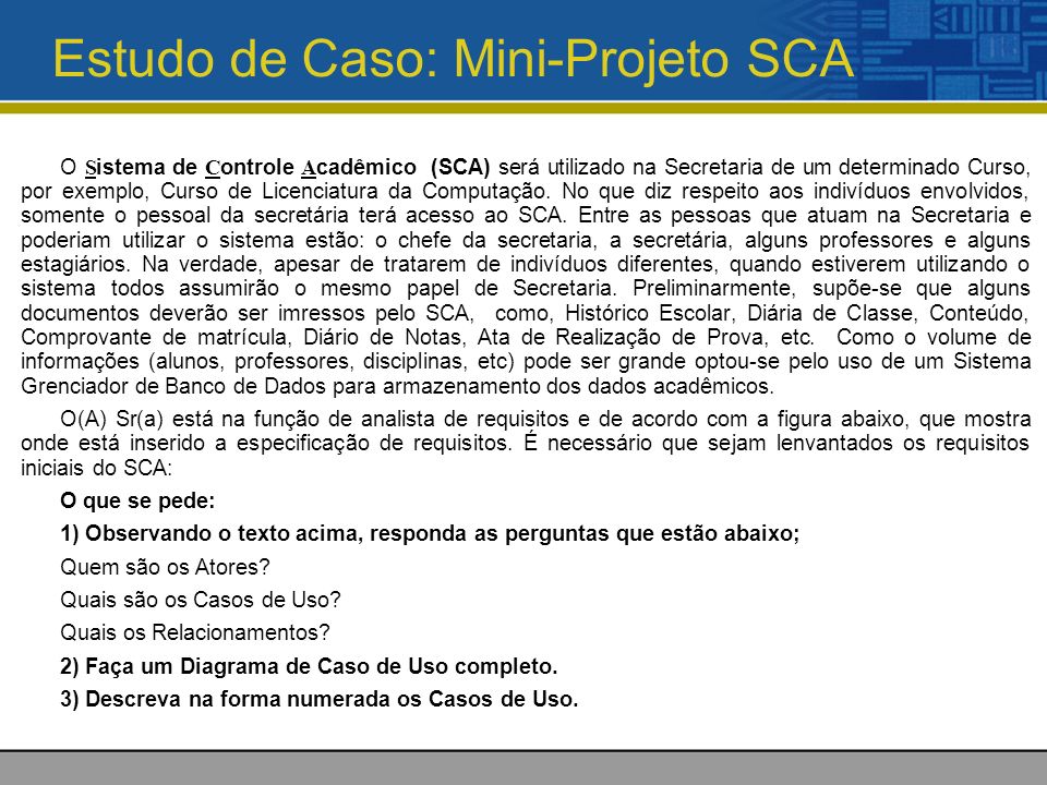 Estudo de Caso: Mini-Projeto SCA O S istema de C ontrole A cadêmico (SCA) será utilizado na Secretaria de um determinado Curso, por exemplo, Curso de Licenciatura da Computação.