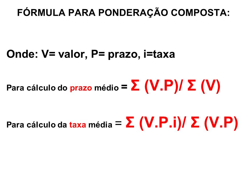 FÓRMULA PARA PONDERAÇÃO COMPOSTA: Onde: V= valor, P= prazo, i=taxa Para cálculo do prazo médio = Σ (V.P)/ Σ (V) Para cálculo da taxa média = Σ (V.P.i)/ Σ (V.P)