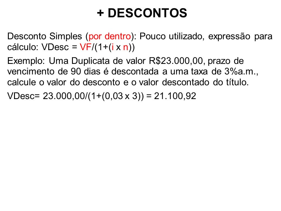 + DESCONTOS Desconto Simples (por dentro): Pouco utilizado, expressão para cálculo: VDesc = VF/(1+(i x n)) Exemplo: Uma Duplicata de valor R$23.000,00, prazo de vencimento de 90 dias é descontada a uma taxa de 3%a.m., calcule o valor do desconto e o valor descontado do título.
