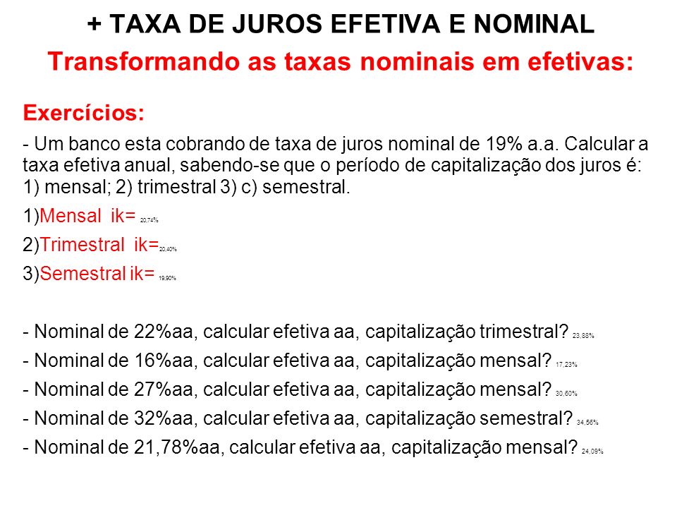 + TAXA DE JUROS EFETIVA E NOMINAL Transformando as taxas nominais em efetivas: Exercícios: - Um banco esta cobrando de taxa de juros nominal de 19% a.a.