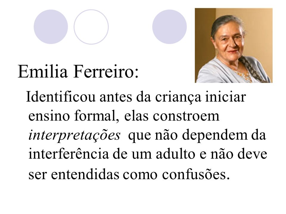 Emilia Ferreiro: Identificou antes da criança iniciar ensino formal, elas constroem interpretações que não dependem da interferência de um adulto e não deve ser entendidas como confusões.