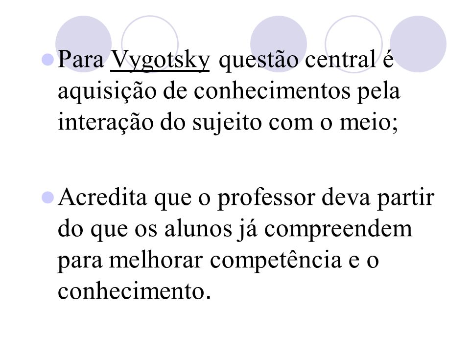 Para Vygotsky questão central é aquisição de conhecimentos pela interação do sujeito com o meio; Acredita que o professor deva partir do que os alunos já compreendem para melhorar competência e o conhecimento.