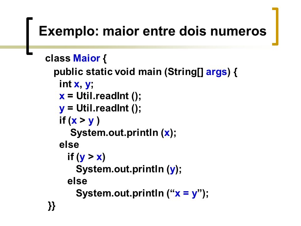 Exemplo: maior entre dois numeros class Maior { public static void main (String[] args) { int x, y; x = Util.readInt (); y = Util.readInt (); if (x > y ) System.out.println (x); else if (y > x) System.out.println (y); else System.out.println (x = y); }}