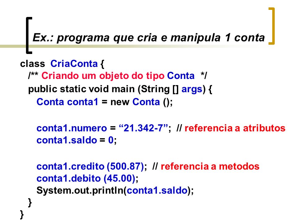 Ex.: programa que cria e manipula 1 conta class CriaConta { /** Criando um objeto do tipo Conta */ public static void main (String [] args) { Conta conta1 = new Conta (); conta1.numero = ; // referencia a atributos conta1.saldo = 0; conta1.credito (500.87); // referencia a metodos conta1.debito (45.00); System.out.println(conta1.saldo); }