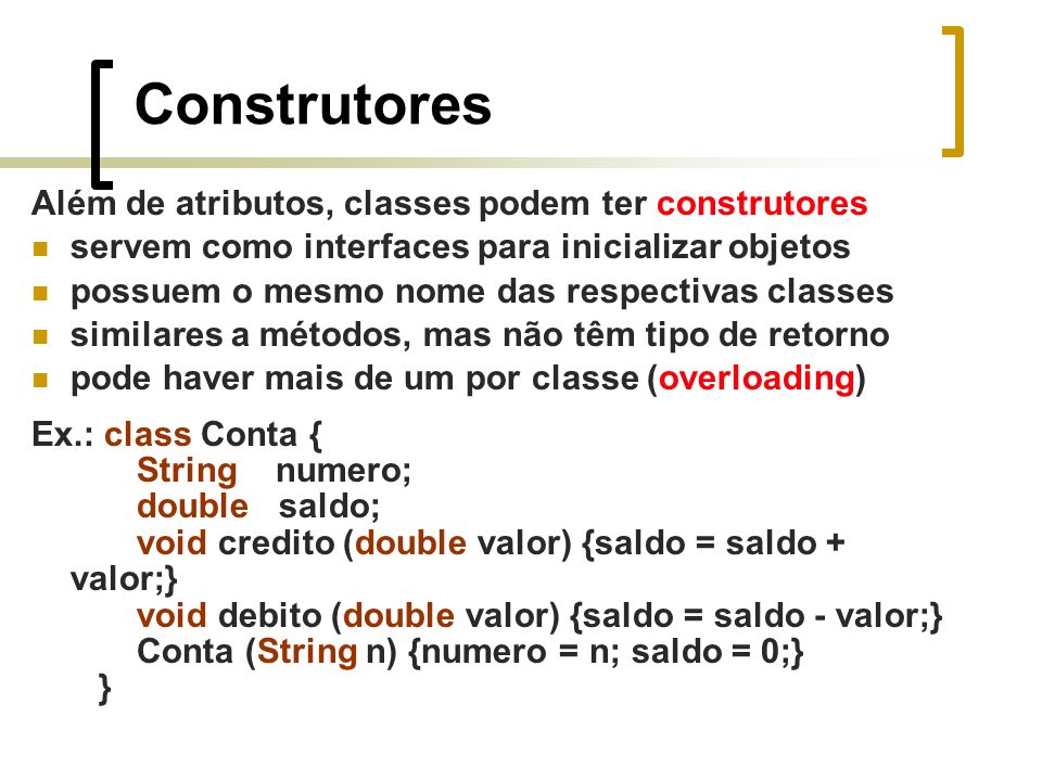 Construtores Além de atributos, classes podem ter construtores servem como interfaces para inicializar objetos possuem o mesmo nome das respectivas classes similares a métodos, mas não têm tipo de retorno pode haver mais de um por classe (overloading) Ex.: class Conta { String numero; double saldo; void credito (double valor) {saldo = saldo + valor;} void debito (double valor) {saldo = saldo - valor;} Conta (String n) {numero = n; saldo = 0;} }
