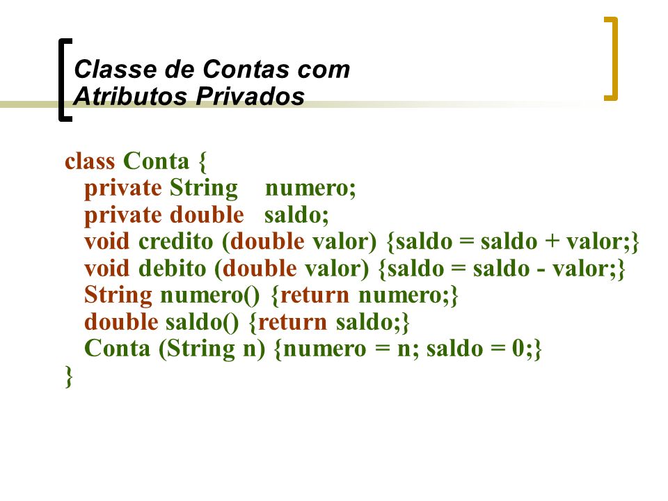 Classe de Contas com Atributos Privados class Conta { private String numero; private double saldo; void credito (double valor) {saldo = saldo + valor;} void debito (double valor) {saldo = saldo - valor;} String numero() {return numero;} double saldo() {return saldo;} Conta (String n) {numero = n; saldo = 0;} }