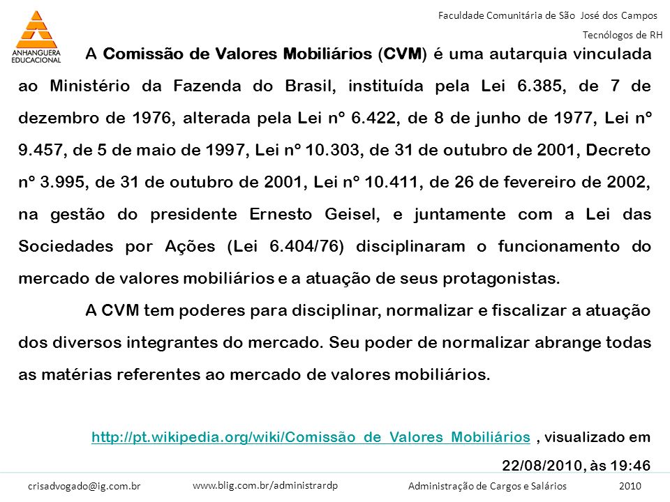 Faculdade Comunitária de São José dos Campos Tecnólogos de RH Administração de Cargos e Salários   A Comissão de Valores Mobiliários (CVM) é uma autarquia vinculada ao Ministério da Fazenda do Brasil, instituída pela Lei 6.385, de 7 de dezembro de 1976, alterada pela Lei nº 6.422, de 8 de junho de 1977, Lei nº 9.457, de 5 de maio de 1997, Lei nº , de 31 de outubro de 2001, Decreto nº 3.995, de 31 de outubro de 2001, Lei nº , de 26 de fevereiro de 2002, na gestão do presidente Ernesto Geisel, e juntamente com a Lei das Sociedades por Ações (Lei 6.404/76) disciplinaram o funcionamento do mercado de valores mobiliários e a atuação de seus protagonistas.