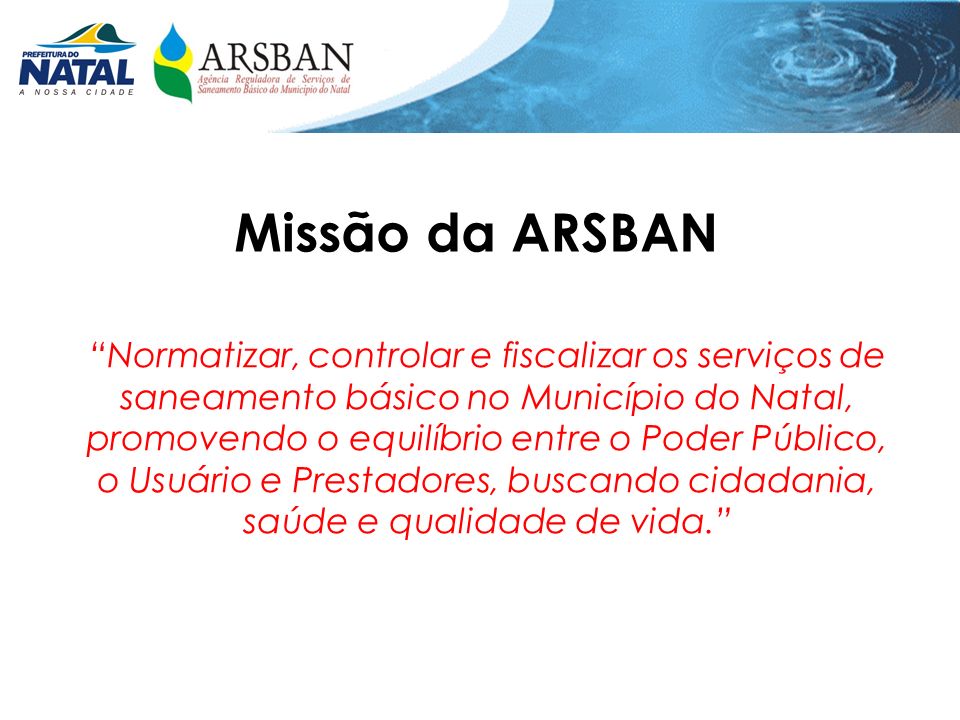 Missão da ARSBAN Normatizar, controlar e fiscalizar os serviços de saneamento básico no Município do Natal, promovendo o equilíbrio entre o Poder Público, o Usuário e Prestadores, buscando cidadania, saúde e qualidade de vida.