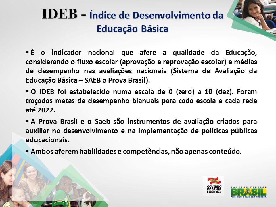  É o indicador nacional que afere a qualidade da Educação, considerando o fluxo escolar (aprovação e reprovação escolar) e médias de desempenho nas avaliações nacionais (Sistema de Avaliação da Educação Básica – SAEB e Prova Brasil).