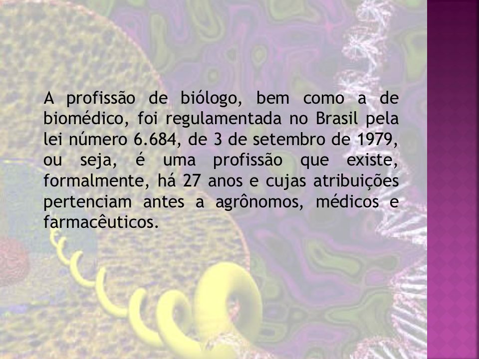 A profissão de biólogo, bem como a de biomédico, foi regulamentada no Brasil pela lei número 6.684, de 3 de setembro de 1979, ou seja, é uma profissão que existe, formalmente, há 27 anos e cujas atribuições pertenciam antes a agrônomos, médicos e farmacêuticos.