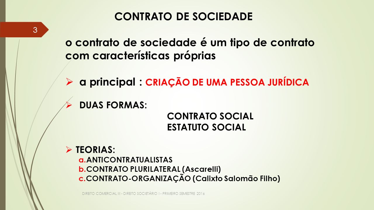 DIREITO COMERCIAL III - DIREITO SOCIETÁRIO I - PRIMEIRO SEMESTRE CONTRATO DE SOCIEDADE o contrato de sociedade é um tipo de contrato com características próprias  a principal : CRIAÇÃO DE UMA PESSOA JURÍDICA  DUAS FORMAS: CONTRATO SOCIAL ESTATUTO SOCIAL  TEORIAS: a.ANTICONTRATUALISTAS b.CONTRATO PLURILATERAL (Ascarelli) c.CONTRATO-ORGANIZAÇÃO (Calixto Salomão Filho)