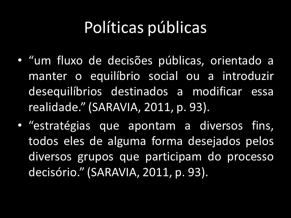 Políticas públicas um fluxo de decisões públicas, orientado a manter o equilíbrio social ou a introduzir desequilíbrios destinados a modificar essa realidade. (SARAVIA, 2011, p.