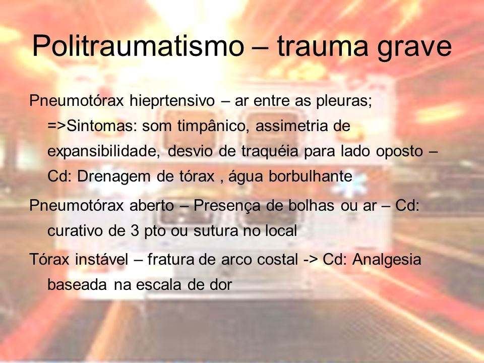Politraumatismo – trauma grave Pneumotórax hieprtensivo – ar entre as pleuras; =>Sintomas: som timpânico, assimetria de expansibilidade, desvio de traquéia para lado oposto – Cd: Drenagem de tórax, água borbulhante Pneumotórax aberto – Presença de bolhas ou ar – Cd: curativo de 3 pto ou sutura no local Tórax instável – fratura de arco costal -> Cd: Analgesia baseada na escala de dor