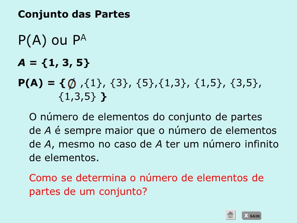 X SAIR Conjunto das Partes P(A) ou P A A = {1, 3, 5} P(A) = {,{1}, {3}, {5},{1,3}, {1,5}, {3,5}, {1,3,5} } O número de elementos do conjunto de partes de A é sempre maior que o número de elementos de A, mesmo no caso de A ter um número infinito de elementos.