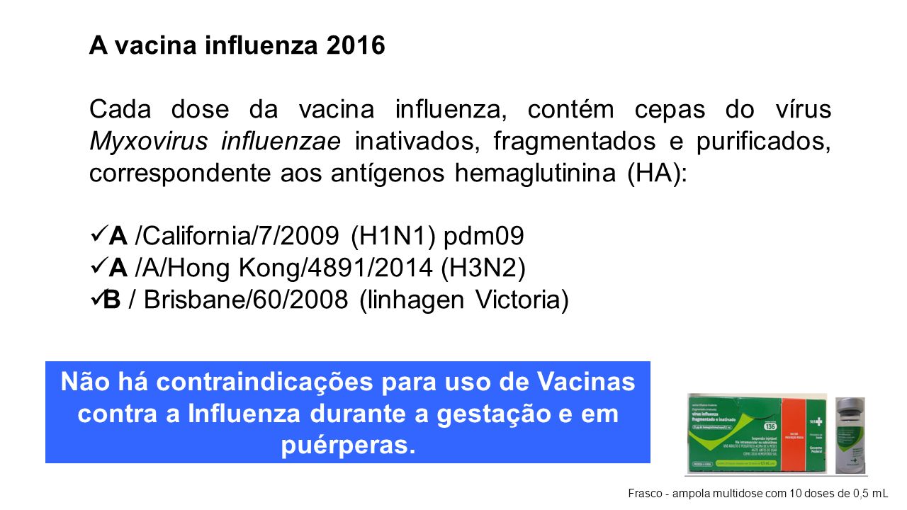 A vacina influenza 2016 Cada dose da vacina influenza, contém cepas do vírus Myxovirus influenzae inativados, fragmentados e purificados, correspondente aos antígenos hemaglutinina (HA): A /California/7/2009 (H1N1) pdm09 A /A/Hong Kong/4891/2014 (H3N2) B / Brisbane/60/2008 (linhagen Victoria) Frasco - ampola multidose com 10 doses de 0,5 mL Não há contraindicações para uso de Vacinas contra a Influenza durante a gestação e em puérperas.
