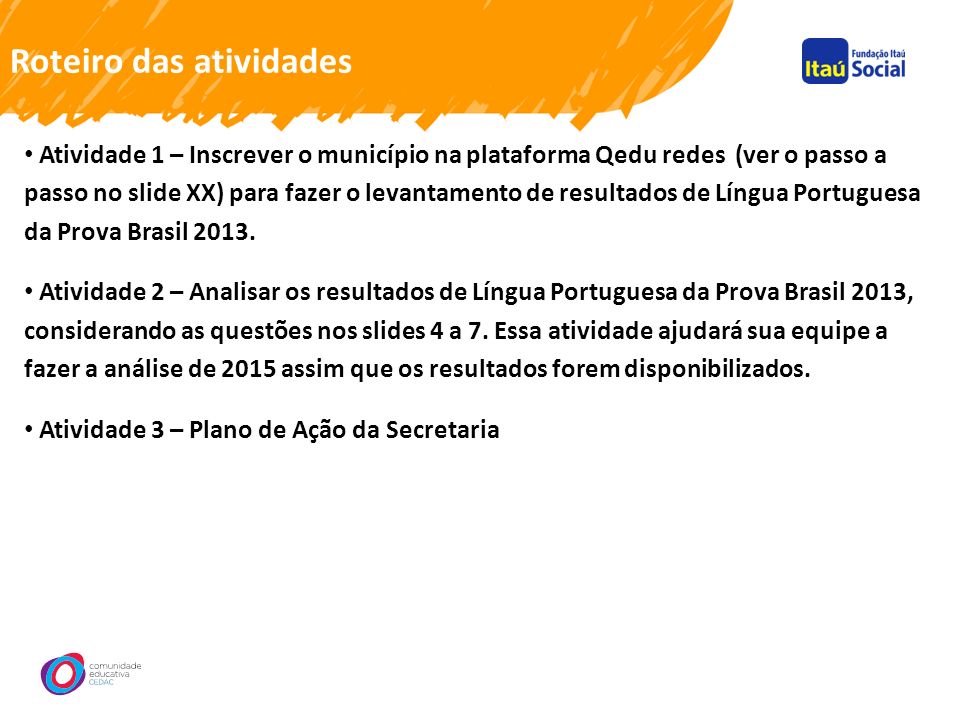 Roteiro das atividades Atividade 1 – Inscrever o município na plataforma Qedu redes (ver o passo a passo no slide XX) para fazer o levantamento de resultados de Língua Portuguesa da Prova Brasil 2013.