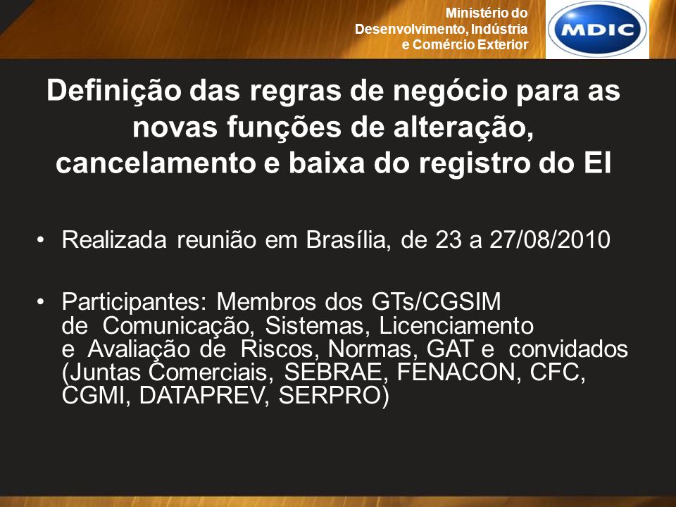 Definição das regras de negócio para as novas funções de alteração, cancelamento e baixa do registro do EI Realizada reunião em Brasília, de 23 a 27/08/2010 Participantes: Membros dos GTs/CGSIM de Comunicação, Sistemas, Licenciamento e Avaliação de Riscos, Normas, GAT e convidados (Juntas Comerciais, SEBRAE, FENACON, CFC, CGMI, DATAPREV, SERPRO) Ministério do Desenvolvimento, Indústria e Comércio Exterior