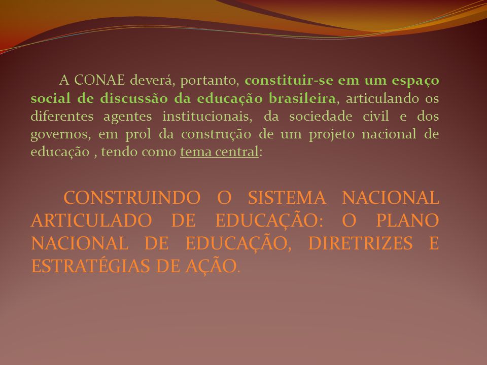A CONAE deverá, portanto, constituir-se em um espaço social de discussão da educação brasileira, articulando os diferentes agentes institucionais, da sociedade civil e dos governos, em prol da construção de um projeto nacional de educação, tendo como tema central: CONSTRUINDO O SISTEMA NACIONAL ARTICULADO DE EDUCAÇÃO: O PLANO NACIONAL DE EDUCAÇÃO, DIRETRIZES E ESTRATÉGIAS DE AÇÃO.