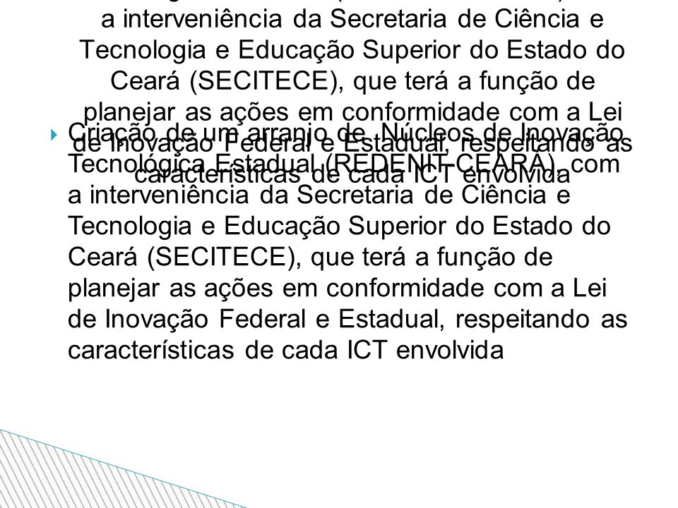  Criação de um arranjo de Núcleos de Inovação Tecnológica Estadual (REDENIT-CEARÁ), com a interveniência da Secretaria de Ciência e Tecnologia e Educação Superior do Estado do Ceará (SECITECE), que terá a função de planejar as ações em conformidade com a Lei de Inovação Federal e Estadual, respeitando as características de cada ICT envolvida Criação de um arranjo de Núcleos de Inovação Tecnológica Estadual (REDENIT-CEARÁ), com a interveniência da Secretaria de Ciência e Tecnologia e Educação Superior do Estado do Ceará (SECITECE), que terá a função de planejar as ações em conformidade com a Lei de Inovação Federal e Estadual, respeitando as características de cada ICT envolvida