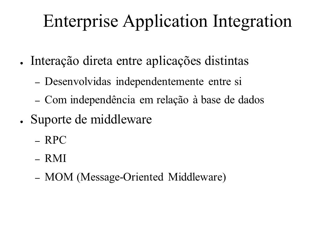 Enterprise Application Integration ● Interação direta entre aplicações distintas – Desenvolvidas independentemente entre si – Com independência em relação à base de dados ● Suporte de middleware – RPC – RMI – MOM (Message-Oriented Middleware)