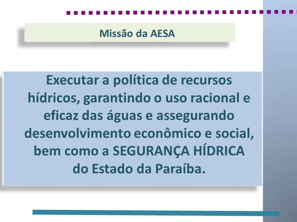 Missão da AESA Executar a política de recursos hídricos, garantindo o uso racional e eficaz das águas e assegurando desenvolvimento econômico e social, bem como a SEGURANÇA HÍDRICA do Estado da Paraíba.