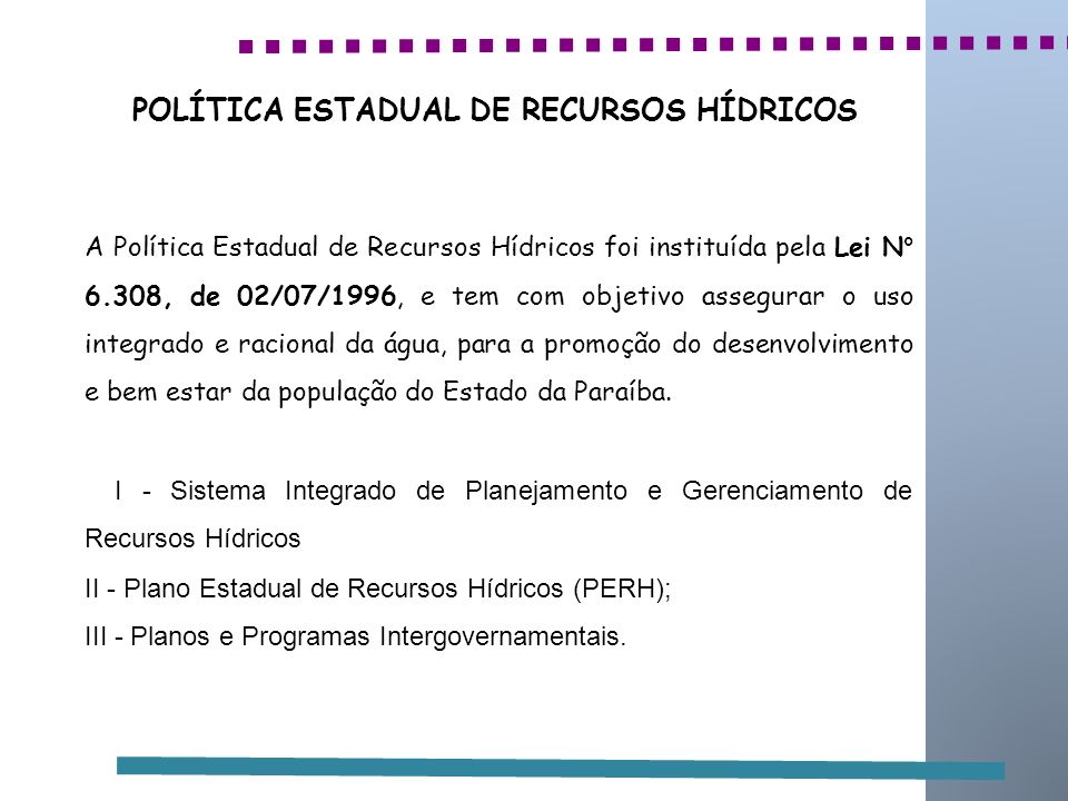 POLÍTICA ESTADUAL DE RECURSOS HÍDRICOS A Política Estadual de Recursos Hídricos foi instituída pela Lei N° 6.308, de 02/07/1996, e tem com objetivo assegurar o uso integrado e racional da água, para a promoção do desenvolvimento e bem estar da população do Estado da Paraíba.