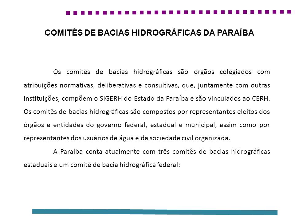 Os comitês de bacias hidrográficas são órgãos colegiados com atribuições normativas, deliberativas e consultivas, que, juntamente com outras instituições, compõem o SIGERH do Estado da Paraíba e são vinculados ao CERH.