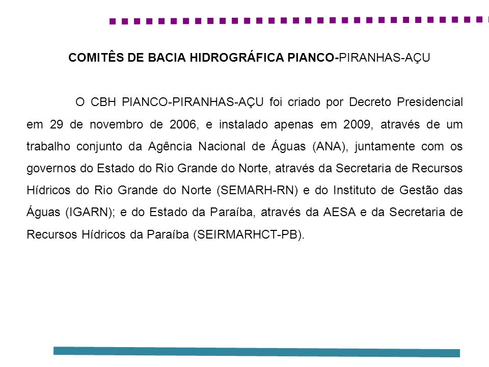 O CBH PIANCO-PIRANHAS-AÇU foi criado por Decreto Presidencial em 29 de novembro de 2006, e instalado apenas em 2009, através de um trabalho conjunto da Agência Nacional de Águas (ANA), juntamente com os governos do Estado do Rio Grande do Norte, através da Secretaria de Recursos Hídricos do Rio Grande do Norte (SEMARH-RN) e do Instituto de Gestão das Águas (IGARN); e do Estado da Paraíba, através da AESA e da Secretaria de Recursos Hídricos da Paraíba (SEIRMARHCT-PB).