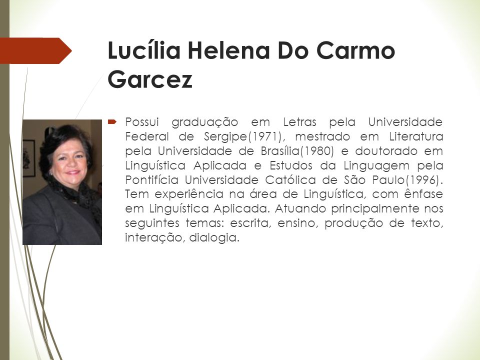 Lucília Helena Do Carmo Garcez  Possui graduação em Letras pela Universidade Federal de Sergipe(1971), mestrado em Literatura pela Universidade de Brasília(1980) e doutorado em Linguística Aplicada e Estudos da Linguagem pela Pontifícia Universidade Católica de São Paulo(1996).