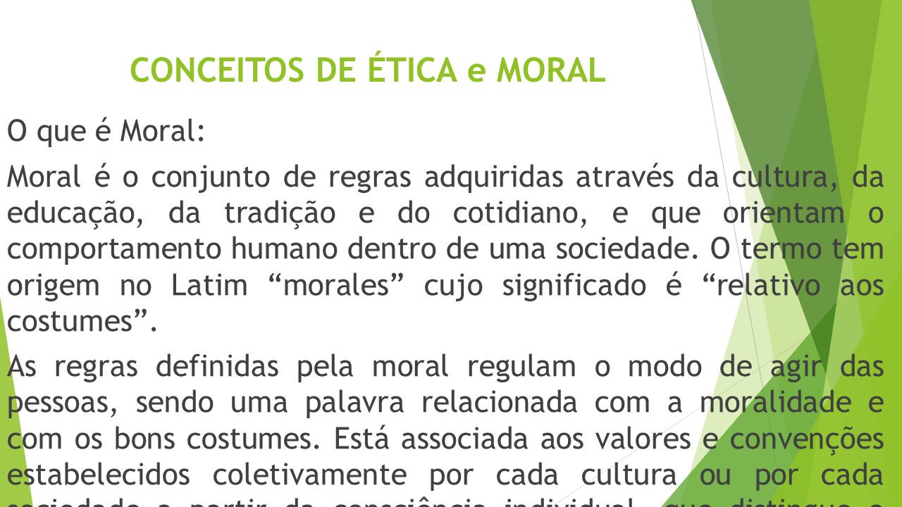 CONCEITOS DE ÉTICA e MORAL O que é Moral: Moral é o conjunto de regras adquiridas através da cultura, da educação, da tradição e do cotidiano, e que orientam o comportamento humano dentro de uma sociedade.