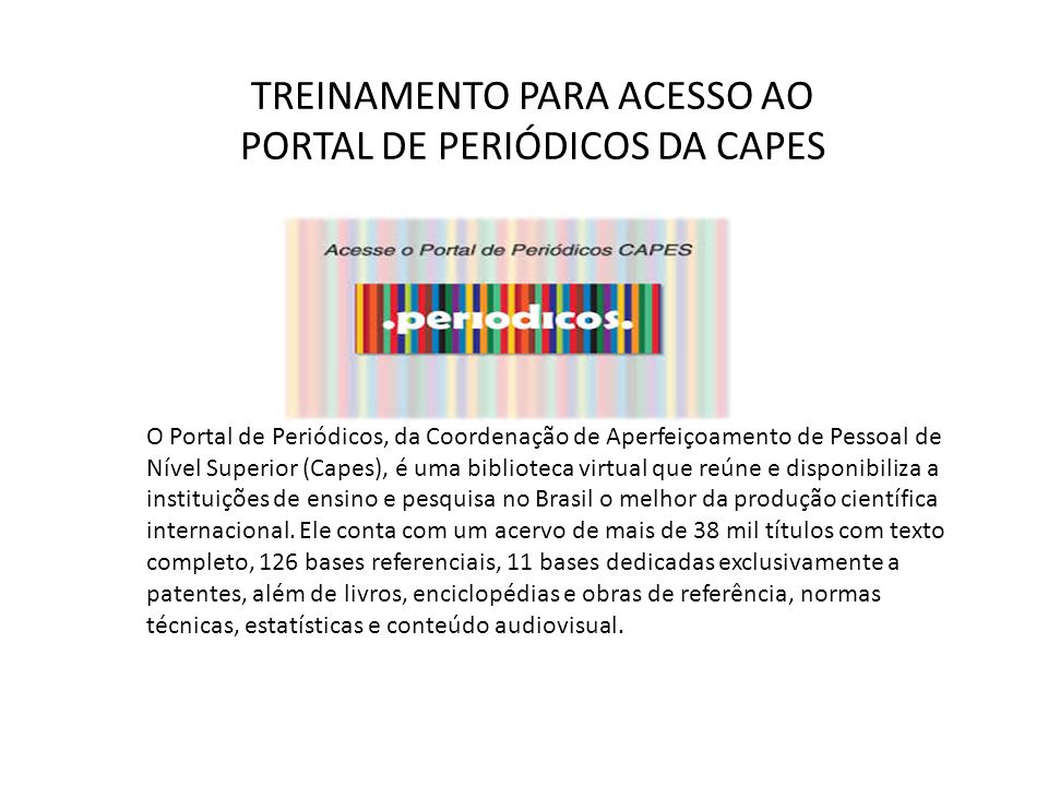 TREINAMENTO PARA ACESSO AO PORTAL DE PERIÓDICOS DA CAPES O Portal de Periódicos, da Coordenação de Aperfeiçoamento de Pessoal de Nível Superior (Capes), é uma biblioteca virtual que reúne e disponibiliza a instituições de ensino e pesquisa no Brasil o melhor da produção científica internacional.