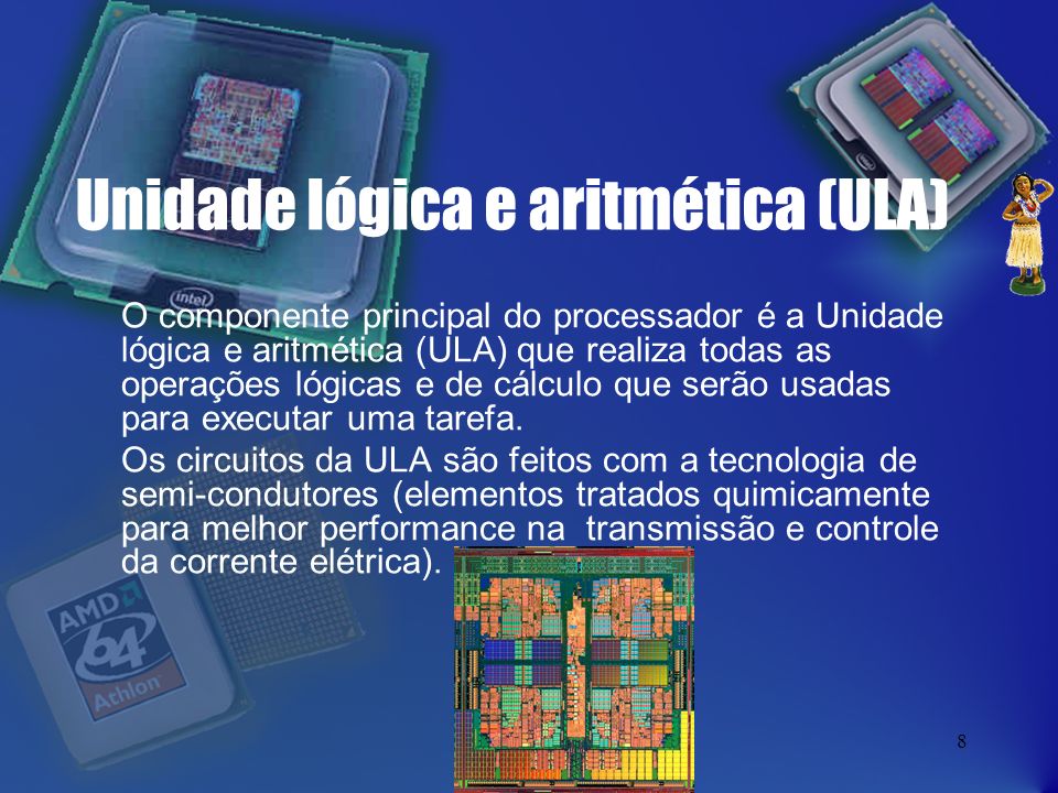 8 Unidade lógica e aritmética (ULA) O componente principal do processador é a Unidade lógica e aritmética (ULA) que realiza todas as operações lógicas e de cálculo que serão usadas para executar uma tarefa.
