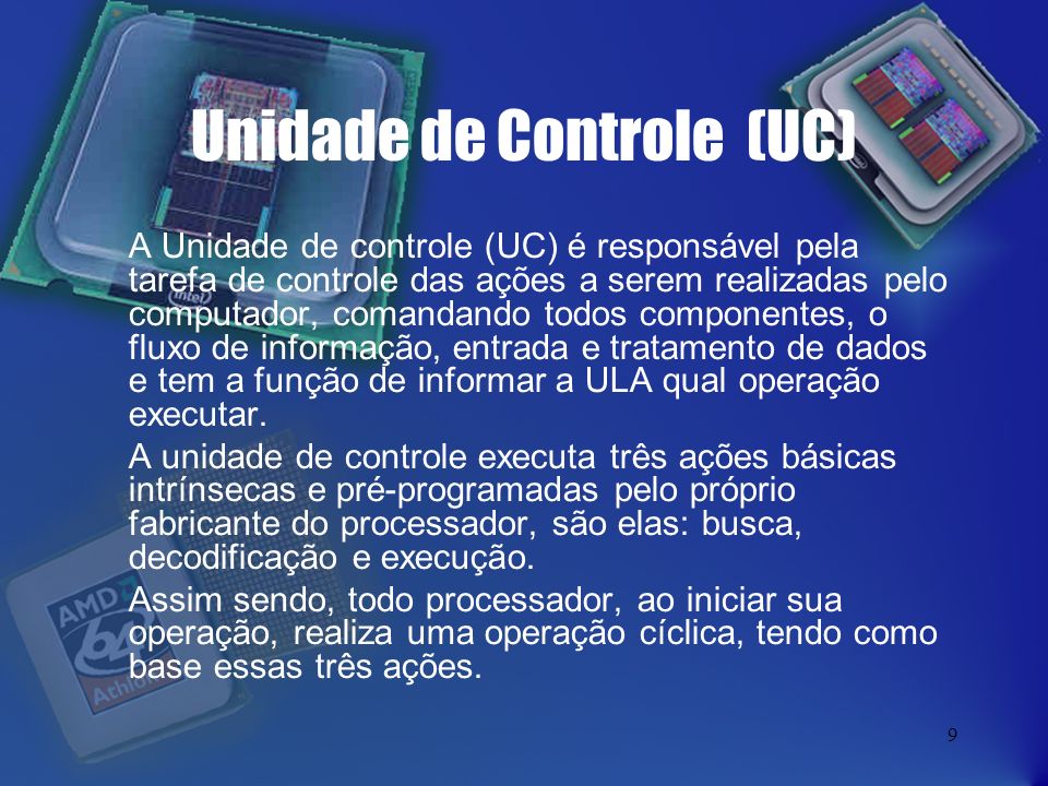 9 Unidade de Controle (UC) A Unidade de controle (UC) é responsável pela tarefa de controle das ações a serem realizadas pelo computador, comandando todos componentes, o fluxo de informação, entrada e tratamento de dados e tem a função de informar a ULA qual operação executar.