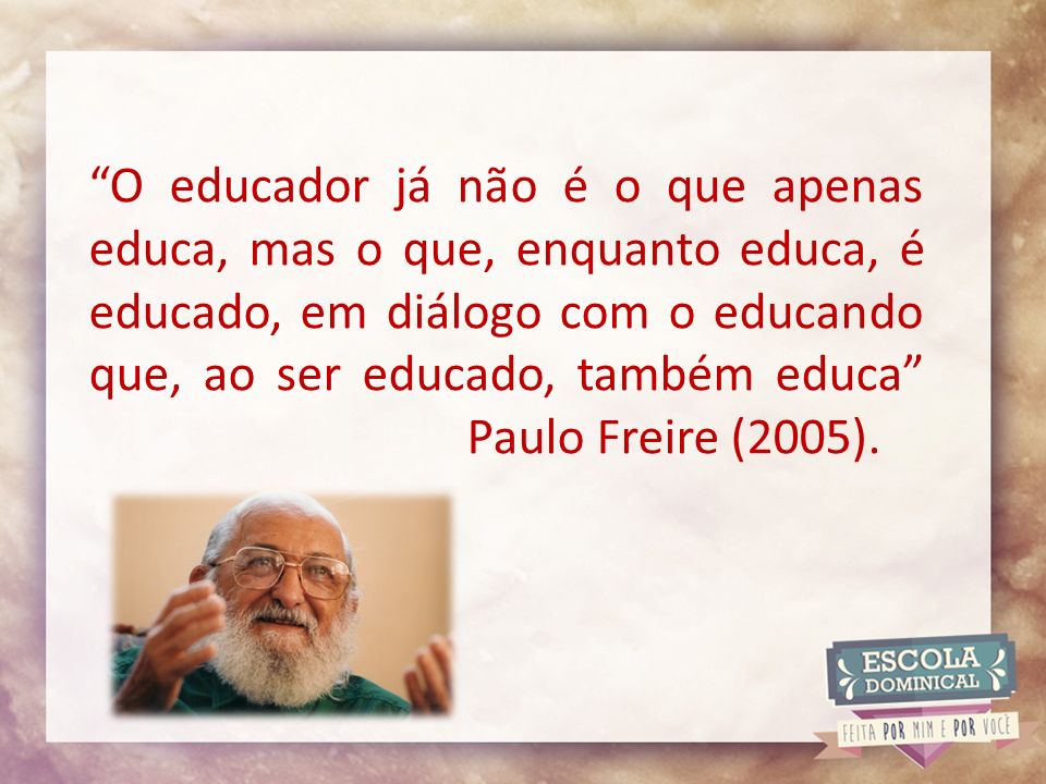 O educador já não é o que apenas educa, mas o que, enquanto educa, é educado, em diálogo com o educando que, ao ser educado, também educa Paulo Freire (2005).