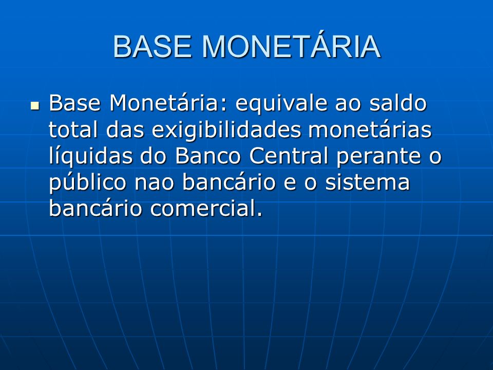 BASE MONETÁRIA Base Monetária: equivale ao saldo total das exigibilidades monetárias líquidas do Banco Central perante o público nao bancário e o sistema bancário comercial.