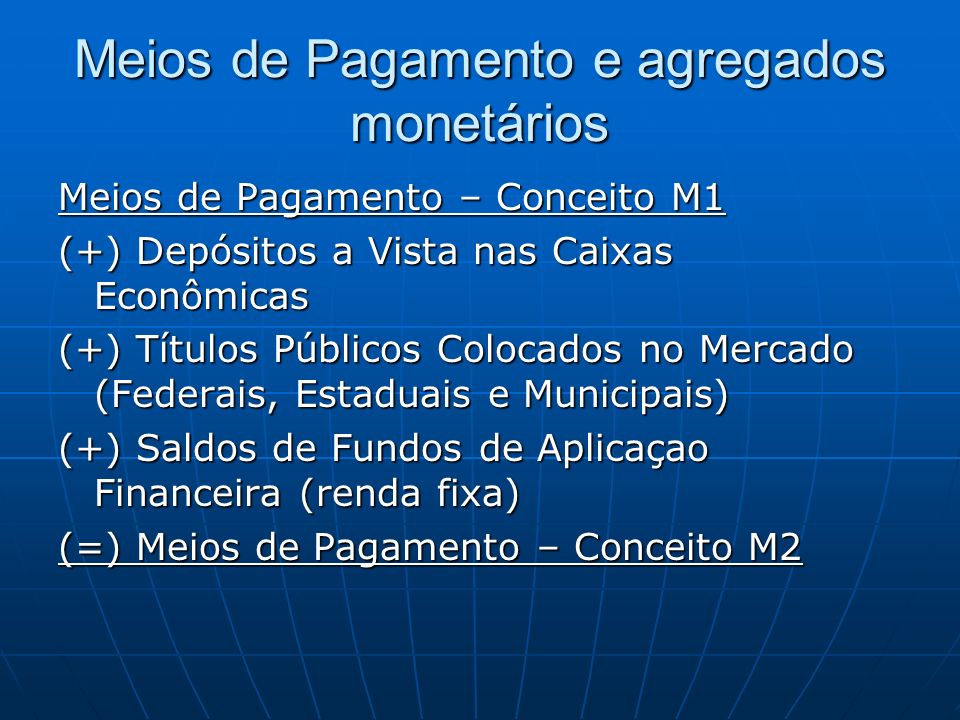 Meios de Pagamento e agregados monetários Meios de Pagamento – Conceito M1 (+) Depósitos a Vista nas Caixas Econômicas (+) Títulos Públicos Colocados no Mercado (Federais, Estaduais e Municipais) (+) Saldos de Fundos de Aplicaçao Financeira (renda fixa) (=) Meios de Pagamento – Conceito M2