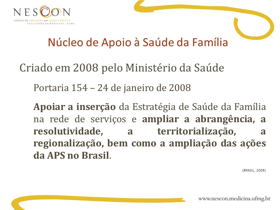 Núcleo de Apoio à Saúde da Família Criado em 2008 pelo Ministério da Saúde Portaria 154 – 24 de janeiro de 2008 Apoiar a inserção da Estratégia de Saúde da Família na rede de serviços e ampliar a abrangência, a resolutividade, a territorialização, a regionalização, bem como a ampliação das ações da APS no Brasil.