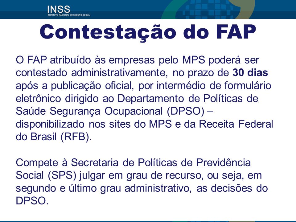 O FAP atribuído às empresas pelo MPS poderá ser contestado administrativamente, no prazo de 30 dias após a publicação oficial, por intermédio de formulário eletrônico dirigido ao Departamento de Políticas de Saúde Segurança Ocupacional (DPSO) – disponibilizado nos sites do MPS e da Receita Federal do Brasil (RFB).