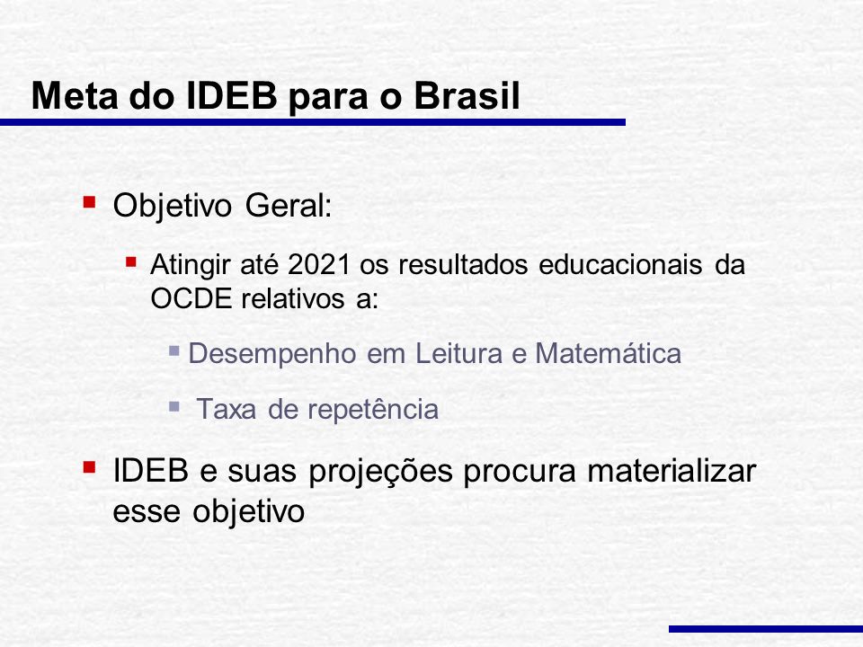 Meta do IDEB para o Brasil  Objetivo Geral:  Atingir até 2021 os resultados educacionais da OCDE relativos a:  Desempenho em Leitura e Matemática  Taxa de repetência  IDEB e suas projeções procura materializar esse objetivo