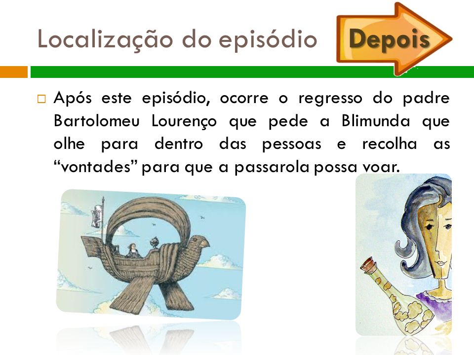 Depois Localização do episódio Depois  Após este episódio, ocorre o regresso do padre Bartolomeu Lourenço que pede a Blimunda que olhe para dentro das pessoas e recolha as vontades para que a passarola possa voar.