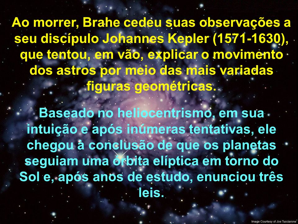 Ao morrer, Brahe cedeu suas observações a seu discípulo Johannes Kepler ( ), que tentou, em vão, explicar o movimento dos astros por meio das mais variadas figuras geométricas.