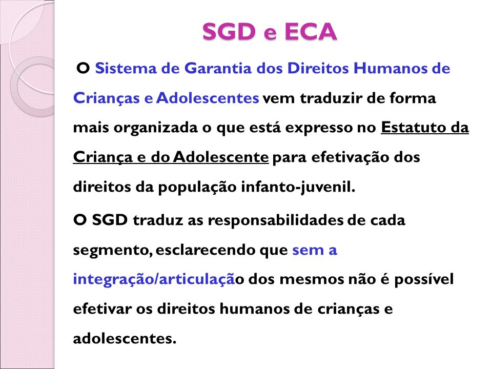 SGD e ECA O Sistema de Garantia dos Direitos Humanos de Crianças e Adolescentes vem traduzir de forma mais organizada o que está expresso no Estatuto da Criança e do Adolescente para efetivação dos direitos da população infanto-juvenil.