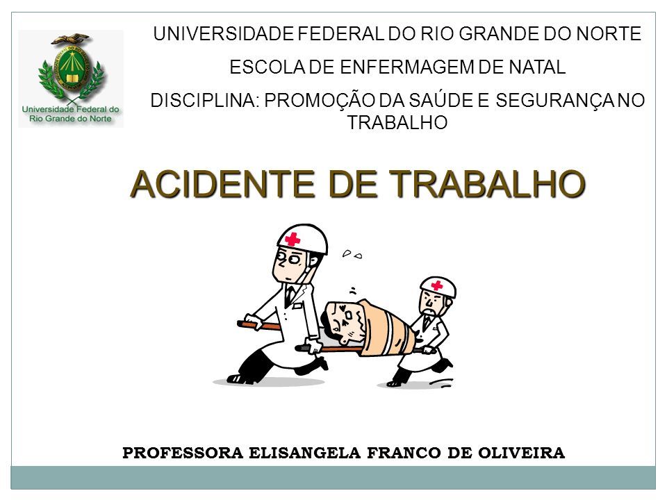 ACIDENTE DE TRABALHO PROFESSORA ELISANGELA FRANCO DE OLIVEIRA UNIVERSIDADE FEDERAL DO RIO GRANDE DO NORTE ESCOLA DE ENFERMAGEM DE NATAL DISCIPLINA: PROMOÇÃO DA SAÚDE E SEGURANÇA NO TRABALHO
