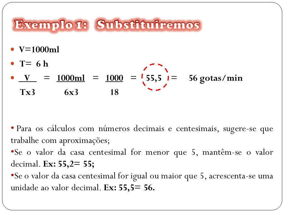 V=1000ml T= 6 h V = 1000ml = 1000 = 55,5 = 56 gotas/min Tx3 6x3 18 Para os cálculos com números decimais e centesimais, sugere-se que trabalhe com aproximações; Se o valor da casa centesimal for menor que 5, mantêm-se o valor decimal.
