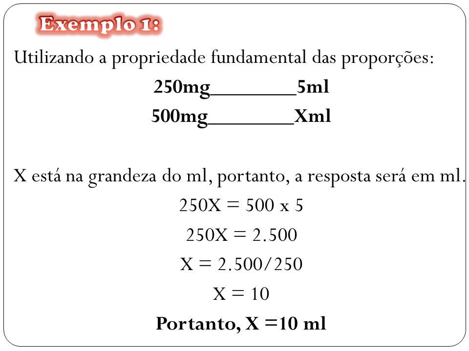 Utilizando a propriedade fundamental das proporções: 250mg________5ml 500mg________Xml X está na grandeza do ml, portanto, a resposta será em ml.