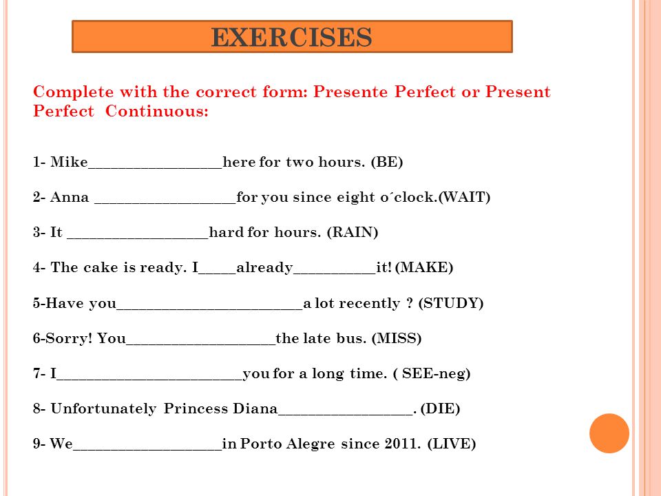 EXERCISES Complete with the correct form: Presente Perfect or Present Perfect Continuous: 1- Mike__________________here for two hours.